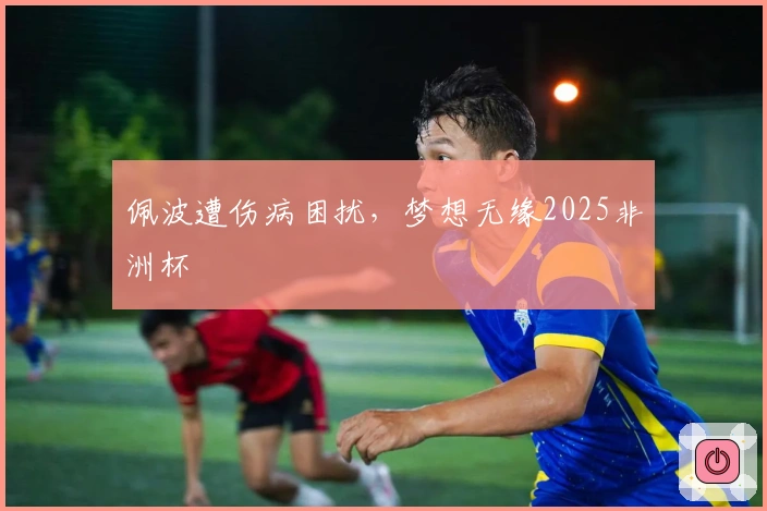 佩波遭伤病困扰，梦想无缘2025非洲杯