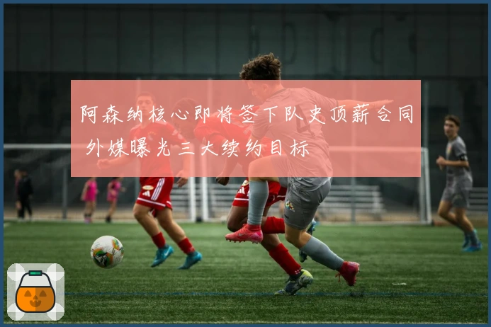 阿森纳核心即将签下队史顶薪合同 外媒曝光三大续约目标