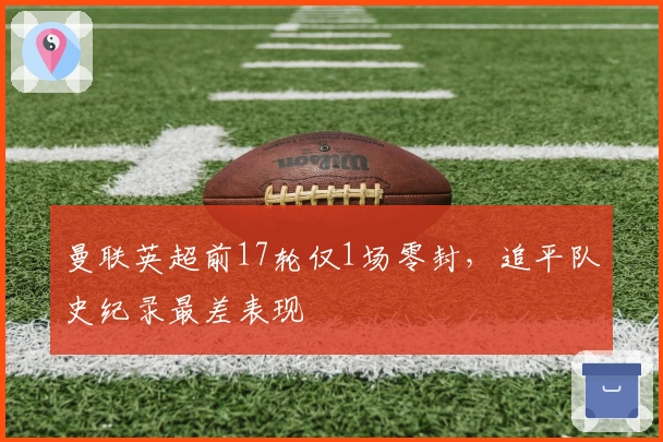 曼联英超前17轮仅1场零封，追平队史纪录最差表现