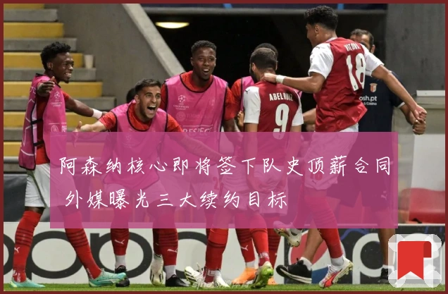 阿森纳核心即将签下队史顶薪合同 外媒曝光三大续约目标