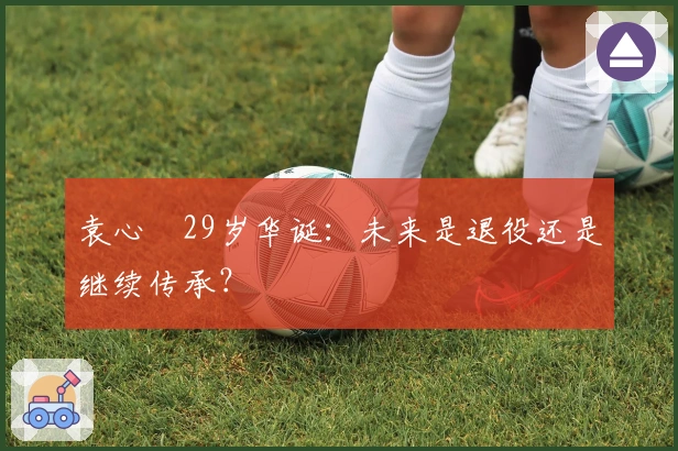 袁心玥29岁华诞：未来是退役还是继续传承？